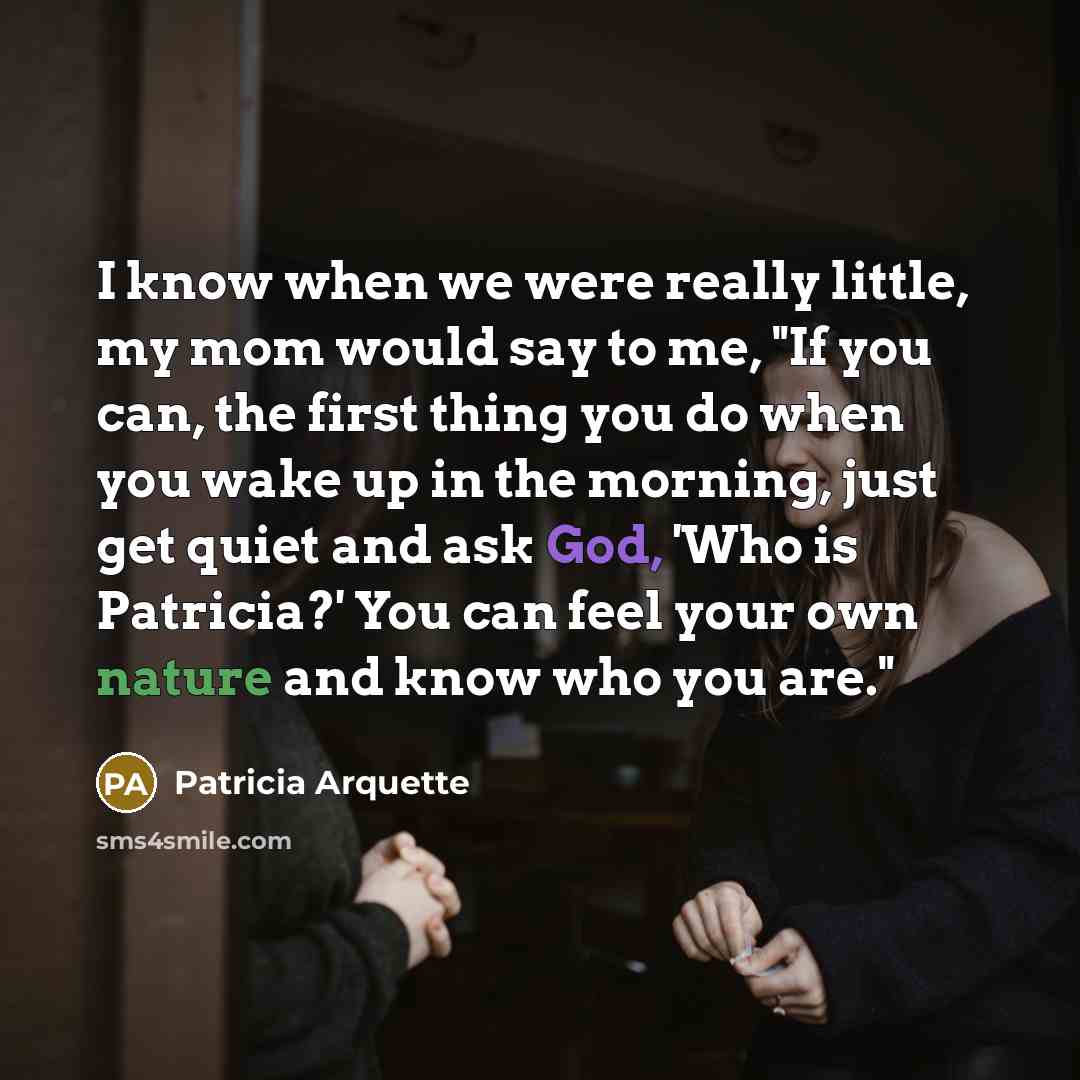 “I know when we were really little, my mom would say to me, "If you can, the first thing you do when you wake up in the morning, just get quiet and ask God, 'Who is Patricia?' You can feel your own nature and know who you are."” quote by Patricia Arquette