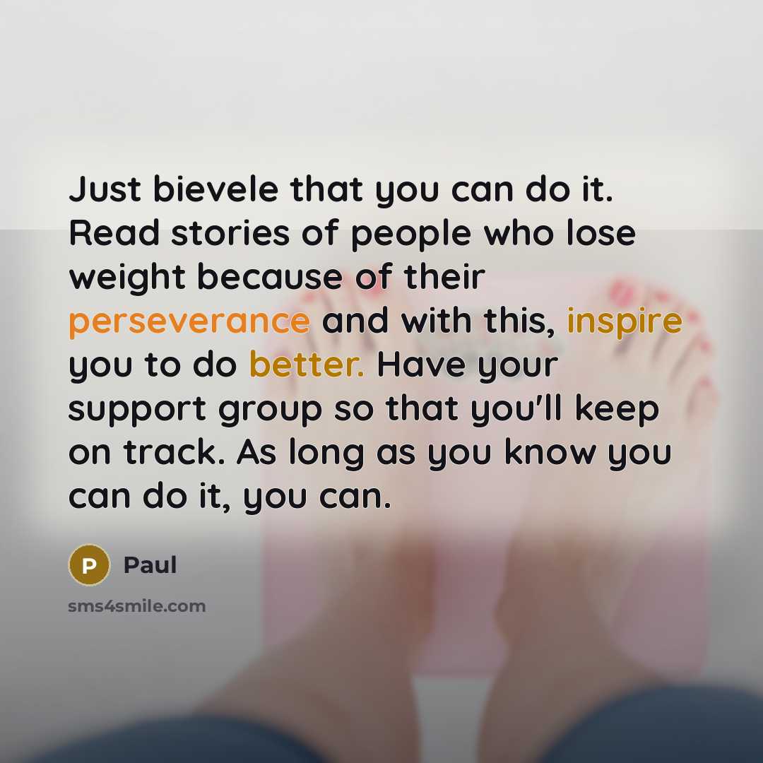 “Just bievele that you can do it. Read stories of people who lose weight because of their perseverance and with this, inspire you to do better. Have your support group so that you'll keep on track. As long as you know you can do it, you can.” quote by Paul