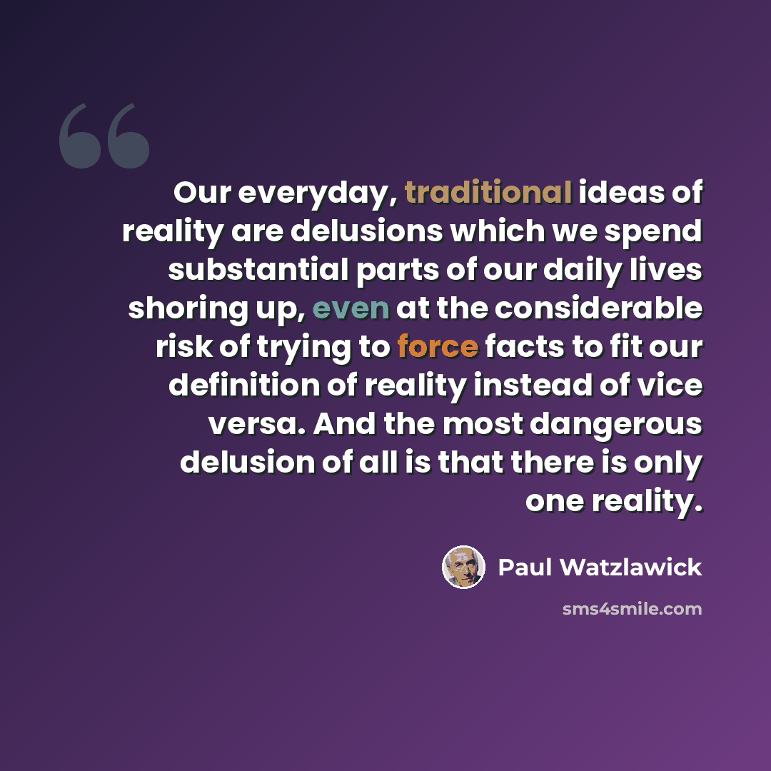 “Our everyday, traditional ideas of reality are delusions which we spend substantial parts of our daily lives shoring up, even at the considerable risk of trying to force facts to fit our definition of reality instead of vice versa. And the most dangerous delusion of all is that there is only one…” quote by Paul Watzlawick