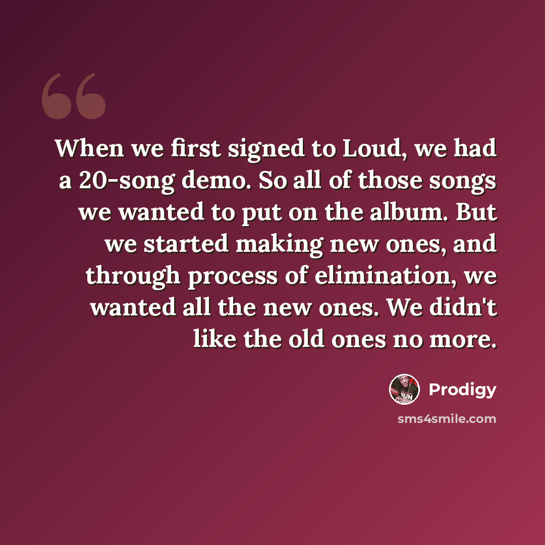 “When we first signed to Loud, we had a 20-song demo. So all of those songs we wanted to put on the album. But we started making new ones, and through process of elimination, we wanted all the new ones. We didn't like the old ones no more.” quote by Prodigy