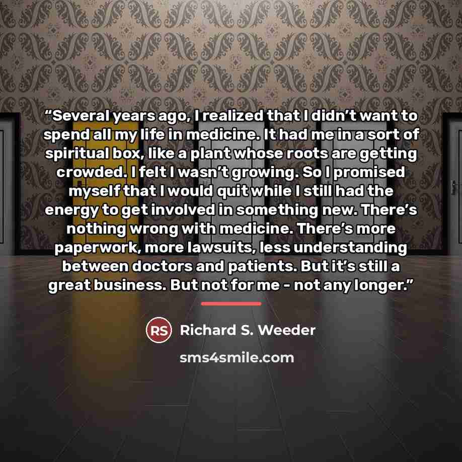 “Several years ago, I realized that I didn’t want to spend all my life in medicine. It had me in a sort of spiritual box, like a plant whose roots are getting crowded. I felt I wasn’t growing. So I promised myself that I would quit while I still had the energy to get involved in something new…” quote by Richard S. Weeder