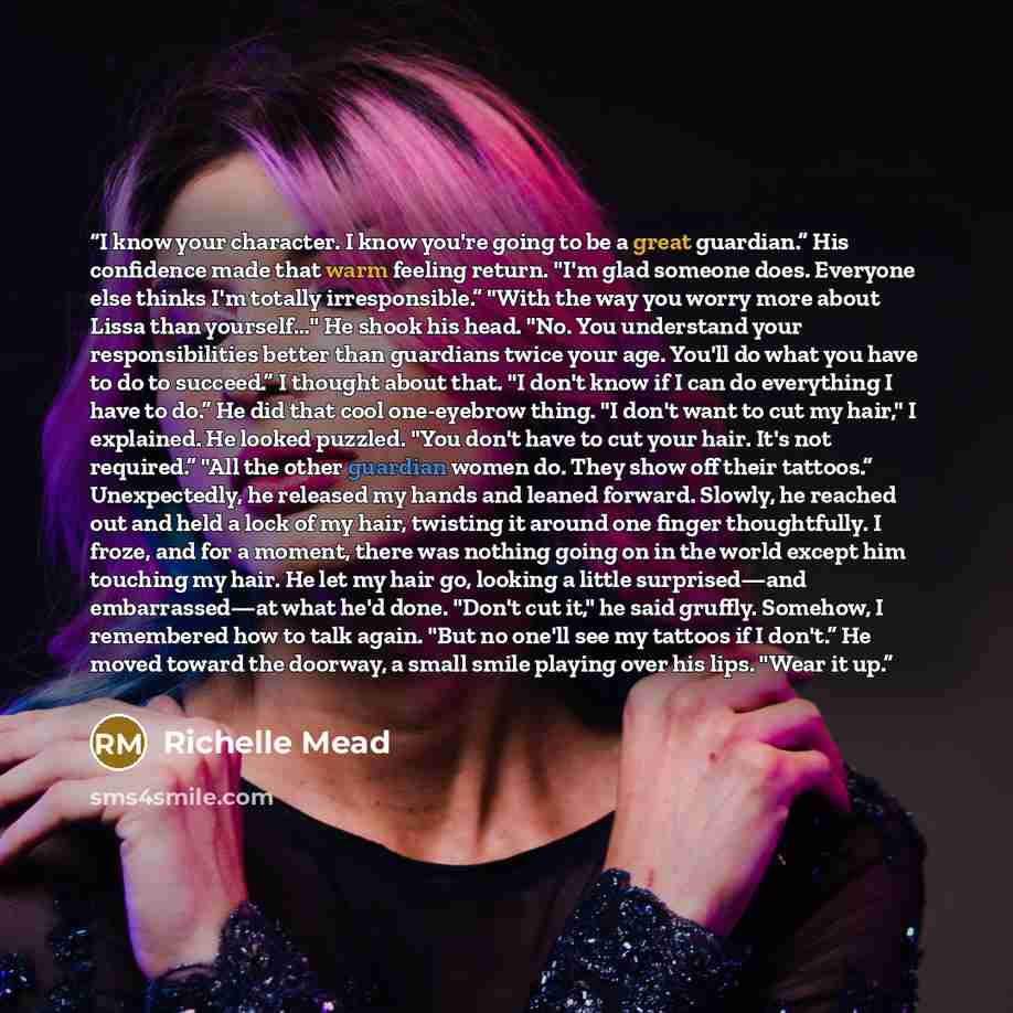 “I know your character. I know you're going to be a great guardian.” His confidence made that warm feeling return. "I'm glad someone does. Everyone else thinks I'm totally irresponsible.” "With the way you worry more about Lissa than yourself…" He shook his head. "No. You understand your…” quote by Richelle Mead