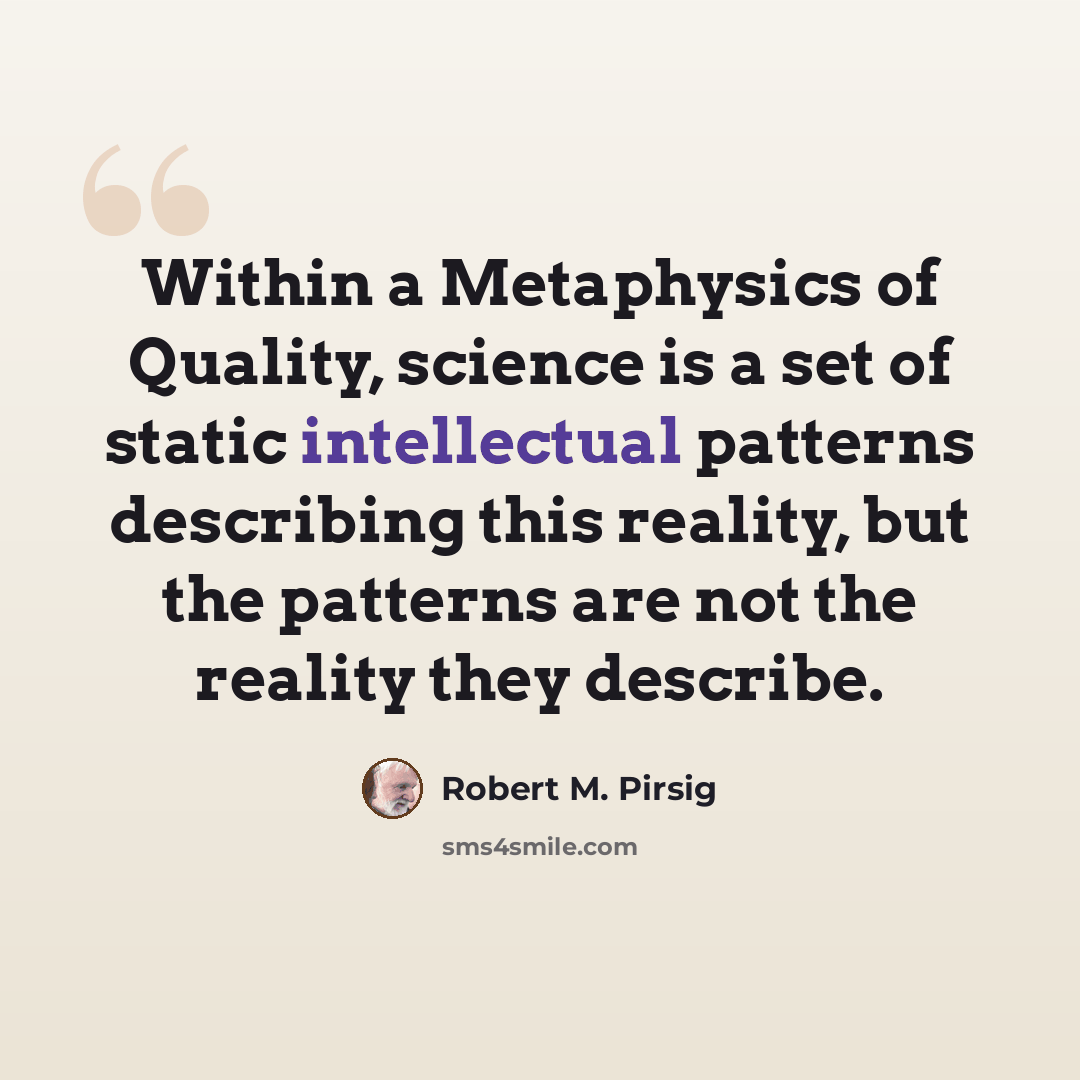 “Within a Metaphysics of Quality, science is a set of static intellectual patterns describing this reality, but the patterns are not the reality they describe.” quote by Robert M. Pirsig