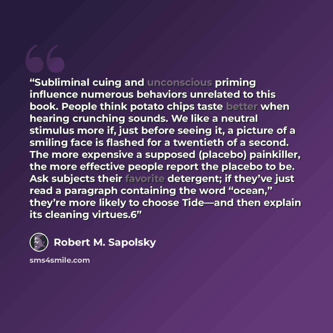 “Subliminal cuing and unconscious priming influence numerous behaviors unrelated to this book. People think potato chips taste better when hearing crunching sounds. We like a neutral stimulus more if, just before seeing it, a picture of a smiling face is flashed for a twentieth of a second. The…” quote by Robert M. Sapolsky