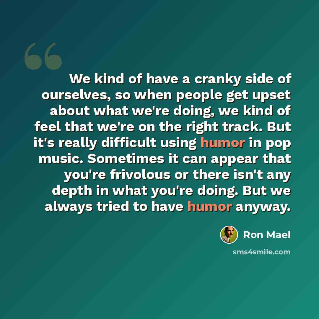 “We kind of have a cranky side of ourselves, so when people get upset about what we're doing, we kind of feel that we're on the right track. But it's really difficult using humor in pop music. Sometimes it can appear that you're frivolous or there isn't any depth in what you're doing. But we always…” quote by Ron Mael