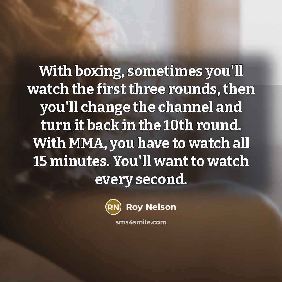 “With boxing, sometimes you'll watch the first three rounds, then you'll change the channel and turn it back in the 10th round. With MMA, you have to watch all 15 minutes. You'll want to watch every second.” quote by Roy Nelson