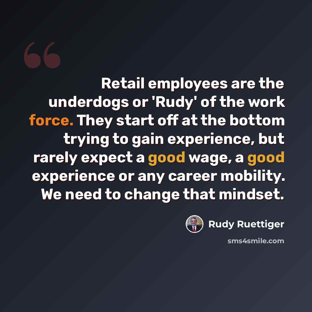 “Retail employees are the underdogs or 'Rudy' of the work force. They start off at the bottom trying to gain experience, but rarely expect a good wage, a good experience or any career mobility. We need to change that mindset.” quote by Rudy Ruettiger