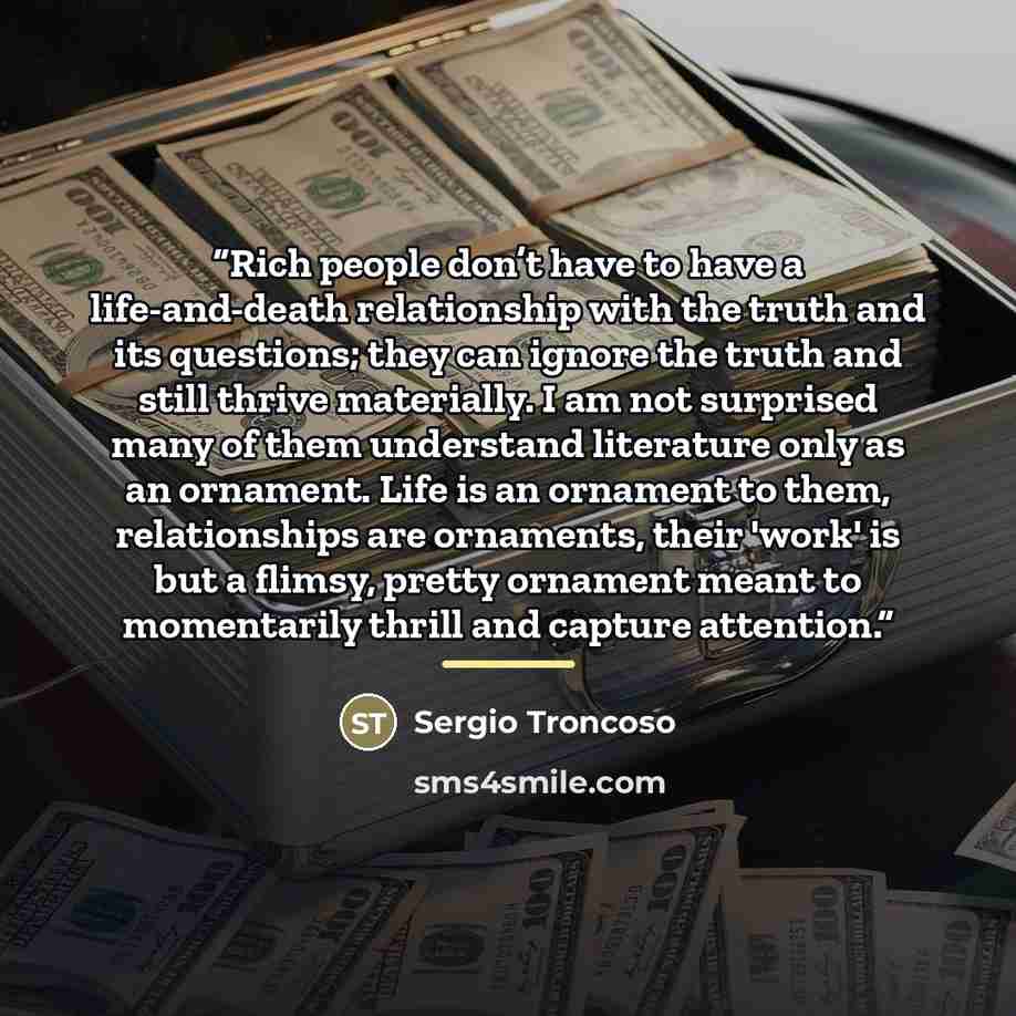 “Rich people don’t have to have a life-and-death relationship with the truth and its questions; they can ignore the truth and still thrive materially. I am not surprised many of them understand literature only as an ornament. Life is an ornament to them, relationships are ornaments, their 'work' is…” quote by Sergio Troncoso