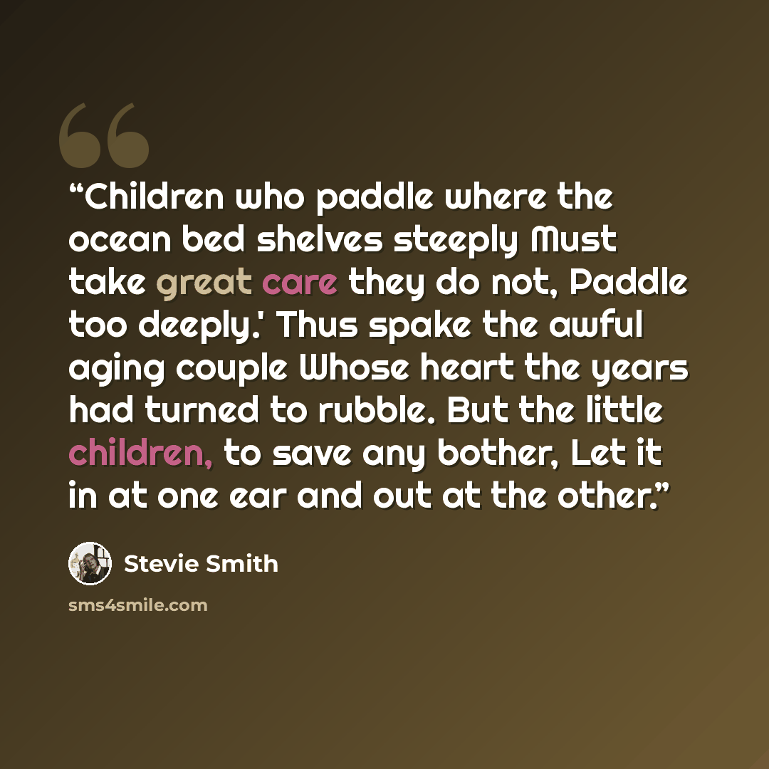 “Children who paddle where the ocean bed shelves steeply Must take great care they do not, Paddle too deeply.' Thus spake the awful aging couple Whose heart the years had turned to rubble. But the little children, to save any bother, Let it in at one ear and out at the other.” quote by Stevie Smith