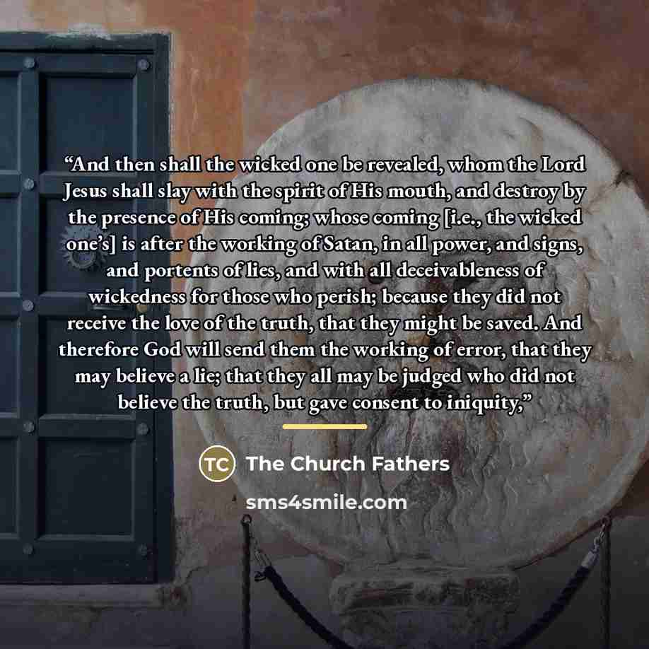 “And then shall the wicked one be revealed, whom the Lord Jesus shall slay with the spirit of His mouth, and destroy by the presence of His coming; whose coming [i.e., the wicked one’s] is after the working of Satan, in all power, and signs, and portents of lies, and with all deceivableness of…” quote by The Church Fathers