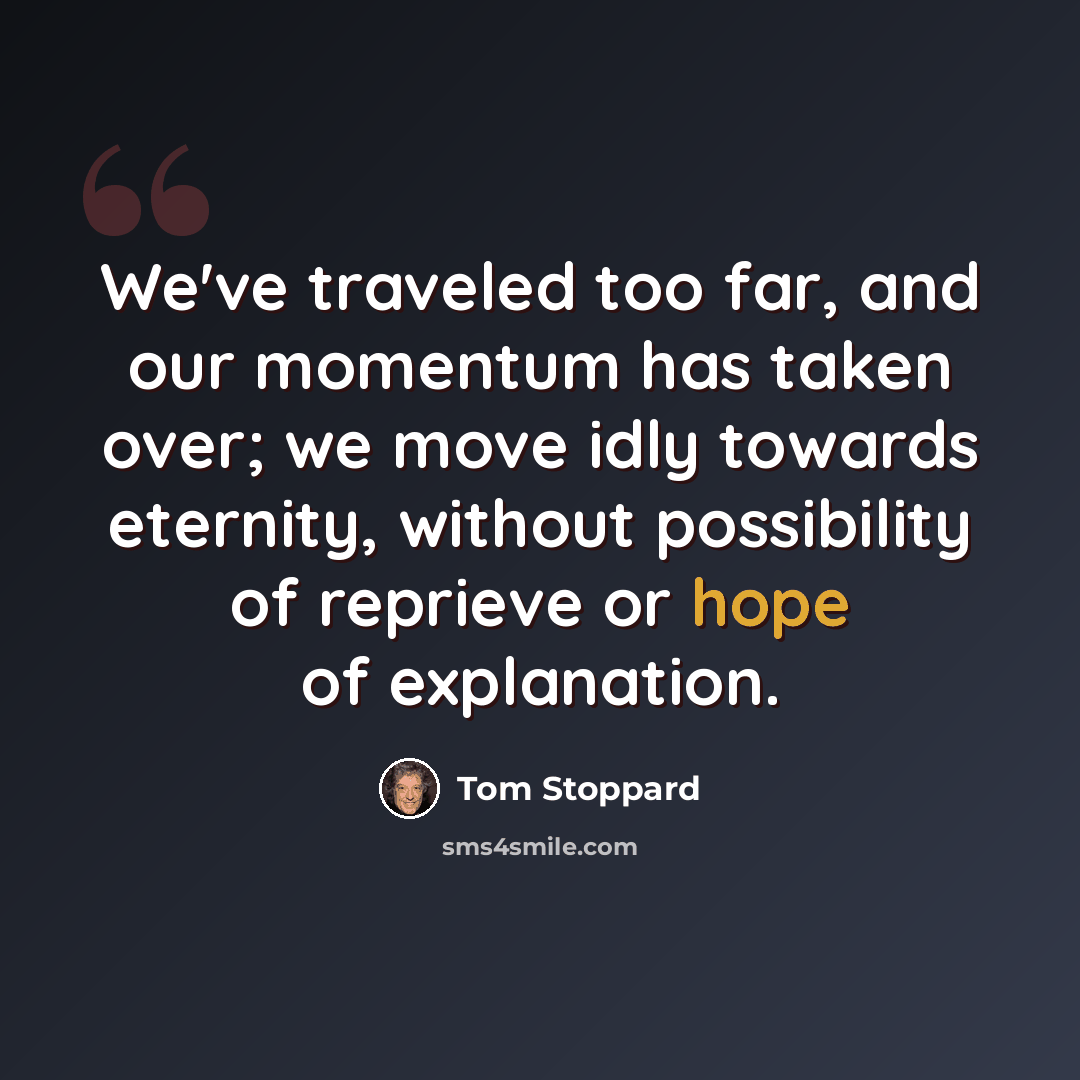 “We've traveled too far, and our momentum has taken over; we move idly towards eternity, without possibility of reprieve or hope of explanation.” quote by Tom Stoppard
