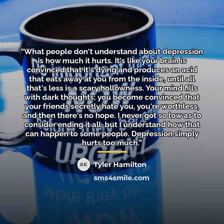 “What people don't understand about depression is how much it hurts. It's like your brain is convinced that it's dying and produces an acid that eats away at you from the inside, until all that's less is a scary hollowness. Your mind fills with dark thoughts; you become convinced that your friends…” quote by Tyler Hamilton