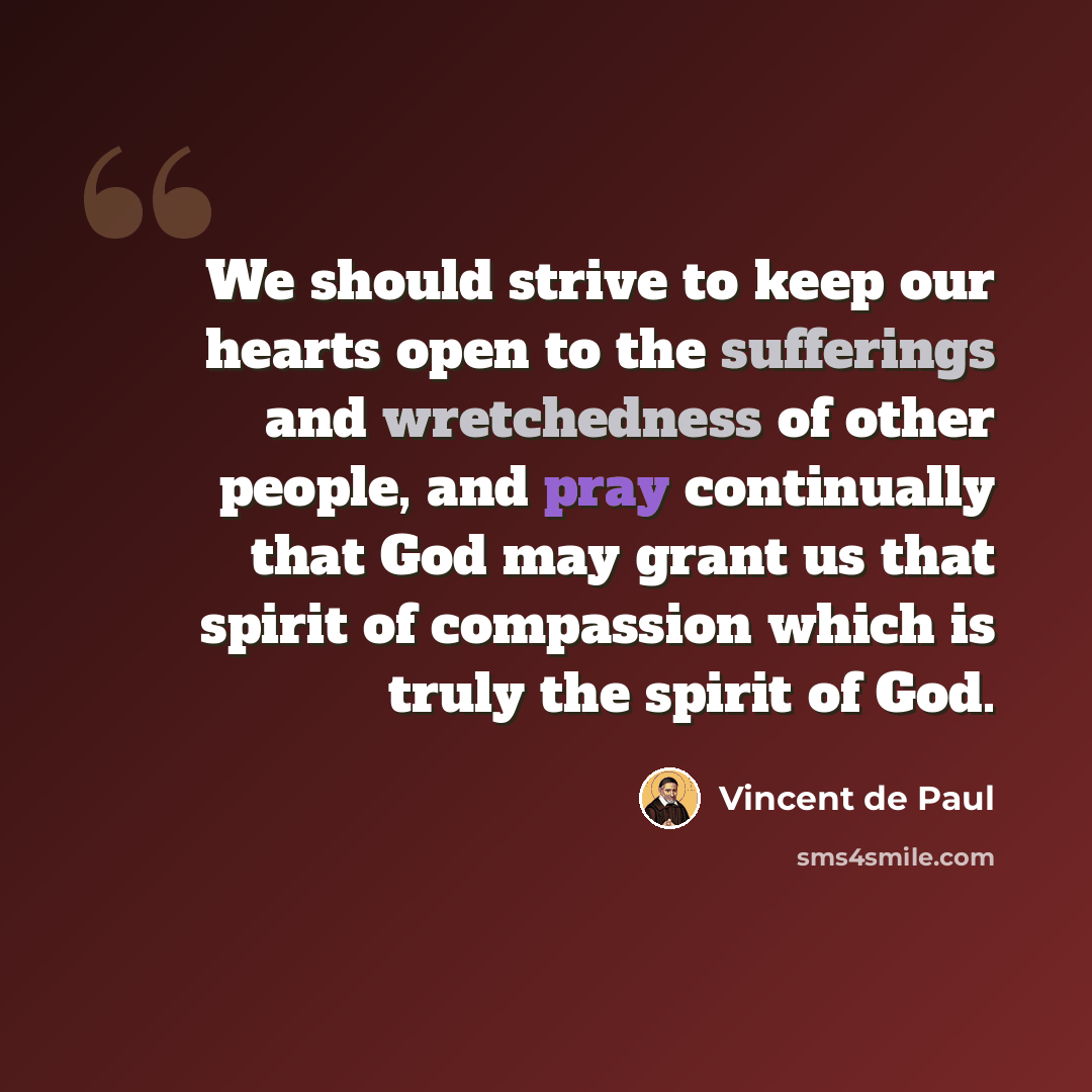 “We should strive to keep our hearts open to the sufferings and wretchedness of other people, and pray continually that God may grant us that spirit of compassion which is truly the spirit of God.” quote by Vincent de Paul