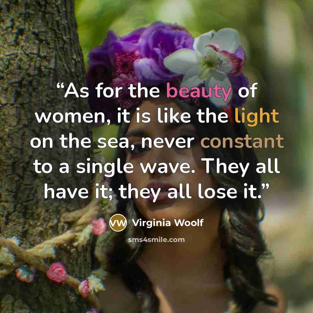 “As for the beauty of women, it is like the light on the sea, never constant to a single wave. They all have it; they all lose it.” quote by Virginia Woolf