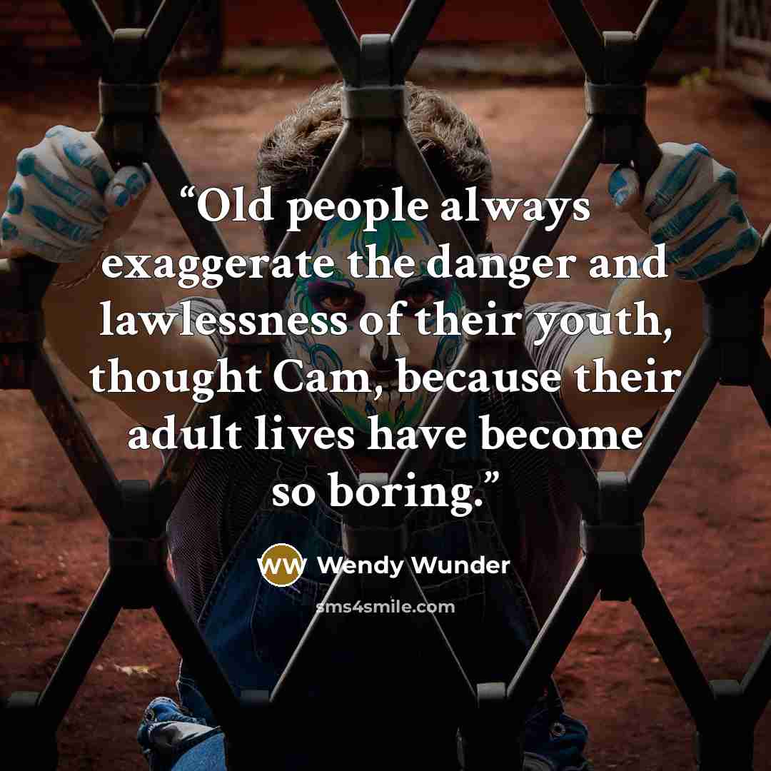 “Old people always exaggerate the danger and lawlessness of their youth, thought Cam, because their adult lives have become so boring.” quote by Wendy Wunder