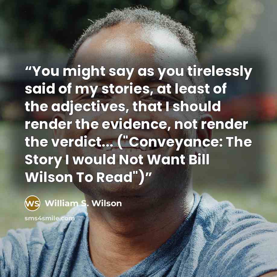 “You might say as you tirelessly said of my stories, at least of the adjectives, that I should render the evidence, not render the verdict... ("Conveyance: The Story I would Not Want Bill Wilson To Read")” quote by William S. Wilson