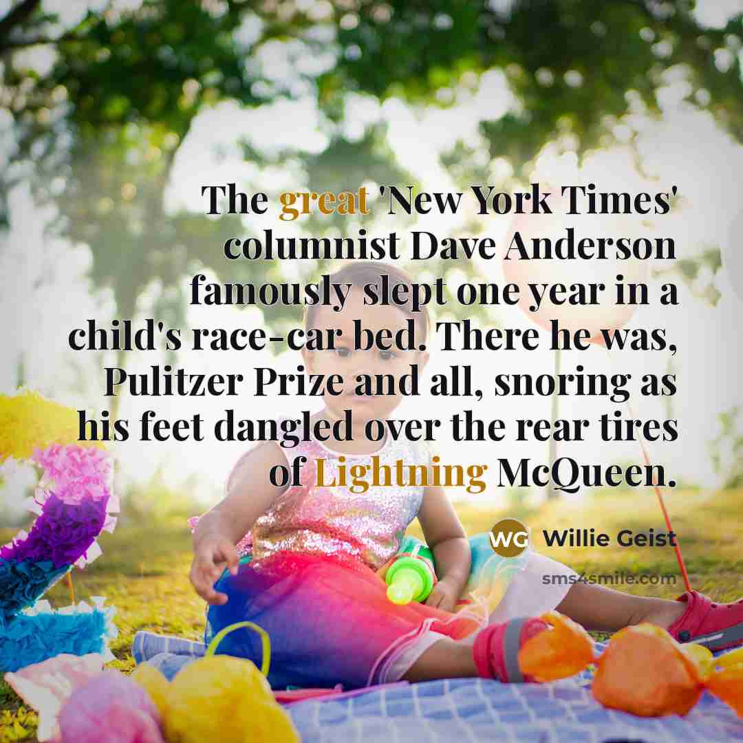 “The great 'New York Times' columnist Dave Anderson famously slept one year in a child's race-car bed. There he was, Pulitzer Prize and all, snoring as his feet dangled over the rear tires of Lightning McQueen.” quote by Willie Geist