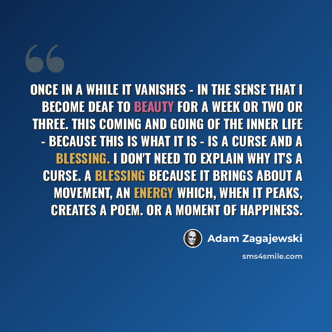 “Once in a while it vanishes - in the sense that I become deaf to beauty for a week or two or three. This coming and going of the inner life - because this is what it is - is a curse and a blessing. I don't need to explain why it's a curse. A blessing because it brings about a movement, an energy…” quote by Adam Zagajewski