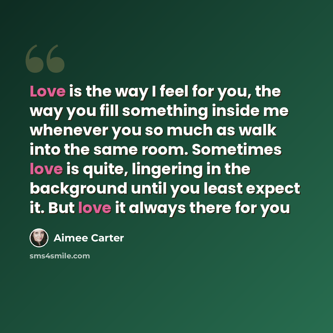 “Love is the way I feel for you, the way you fill something inside me whenever you so much as walk into the same room. Sometimes love is quite, lingering in the background until you least expect it. But love it always there for you” quote by Aimee Carter