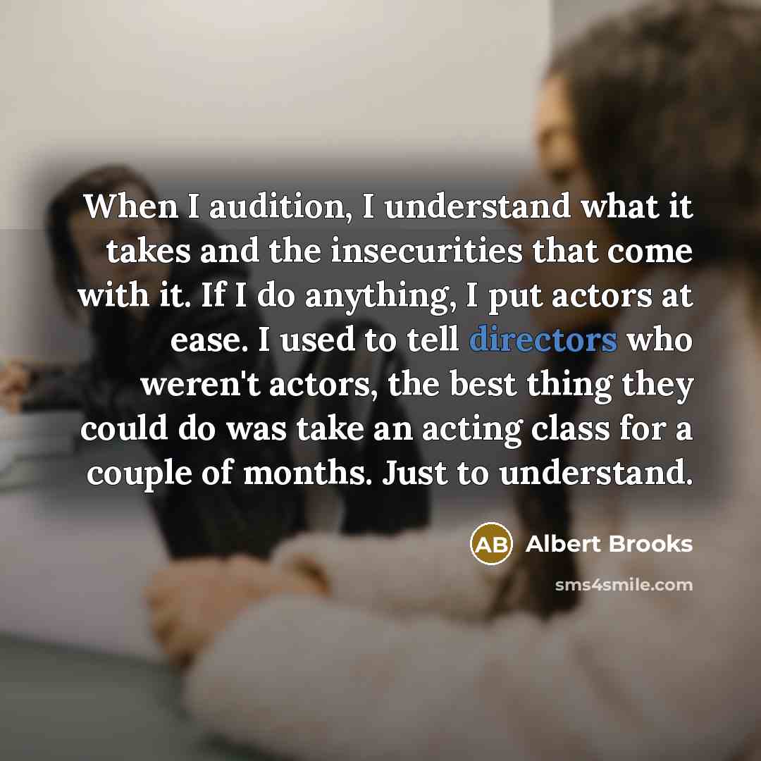 “When I audition, I understand what it takes and the insecurities that come with it. If I do anything, I put actors at ease. I used to tell directors who weren't actors, the best thing they could do was take an acting class for a couple of months. Just to understand.” quote by Albert Brooks