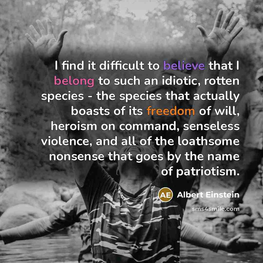 “I find it difficult to believe that I belong to such an idiotic, rotten species - the species that actually boasts of its freedom of will, heroism on command, senseless violence, and all of the loathsome nonsense that goes by the name of patriotism.” quote by Albert Einstein