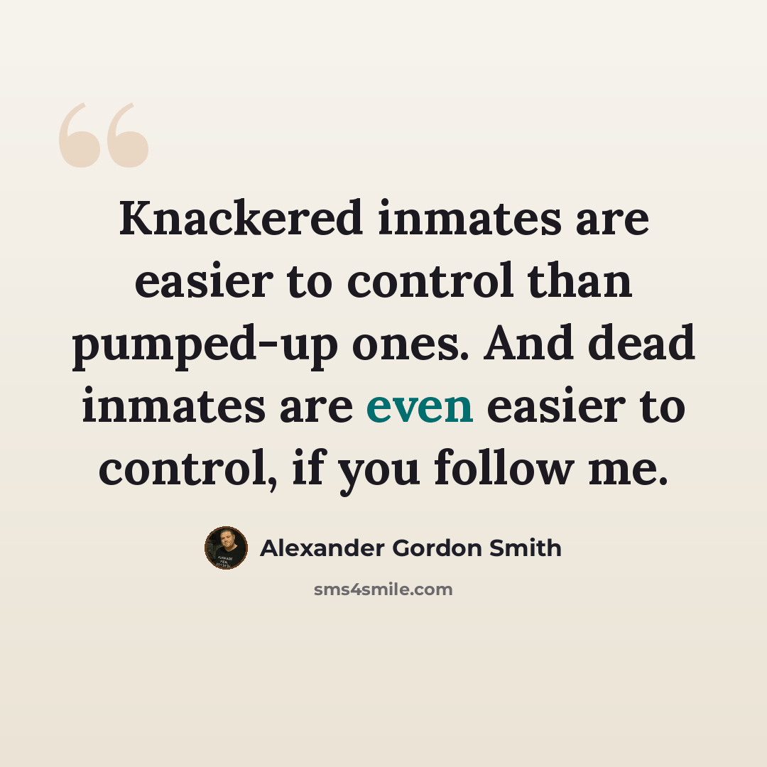“Knackered inmates are easier to control than pumped-up ones. And dead inmates are even easier to control, if you follow me.” quote by Alexander Gordon Smith