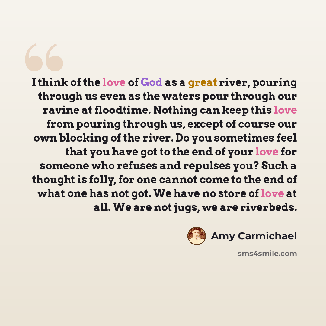 “I think of the love of God as a great river, pouring through us even as the waters pour through our ravine at floodtime. Nothing can keep this love from pouring through us, except of course our own blocking of the river. Do you sometimes feel that you have got to the end of your love for someone…” quote by Amy Carmichael