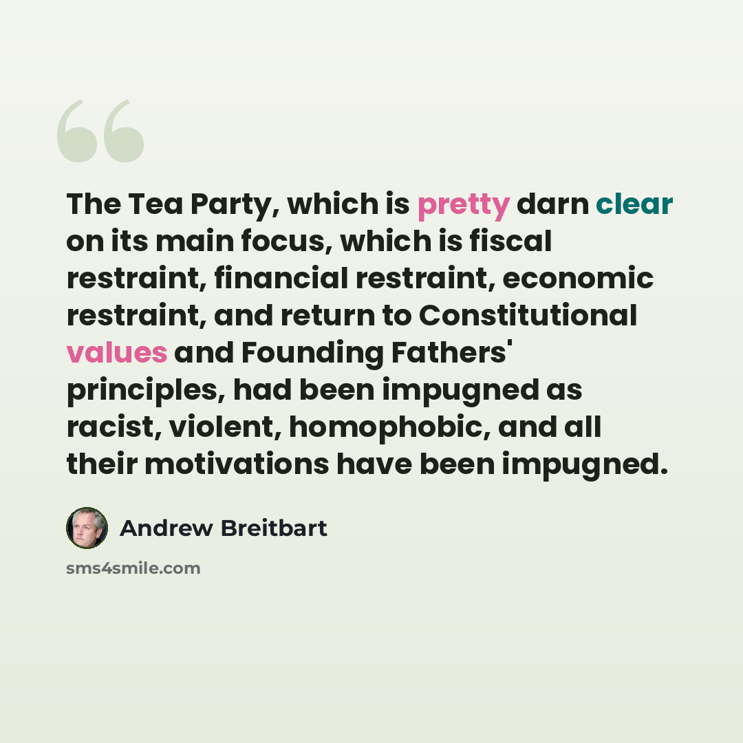 “The Tea Party, which is pretty darn clear on its main focus, which is fiscal restraint, financial restraint, economic restraint, and return to Constitutional values and Founding Fathers' principles, had been impugned as racist, violent, homophobic, and all their motivations have been impugned.” quote by Andrew Breitbart
