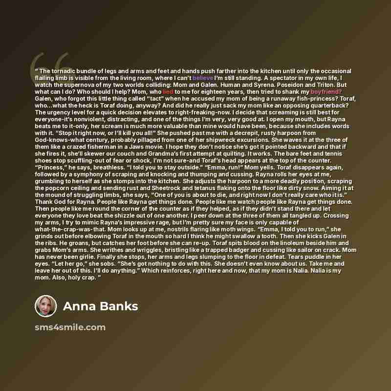 “The tornadic bundle of legs and arms and feet and hands push farther into the kitchen until only the occasional flailing limb is visible from the living room, where I can’t believe I’m still standing. A spectator in my own life, I watch the supernova of my two worlds colliding: Mom and Galen…” quote by Anna Banks