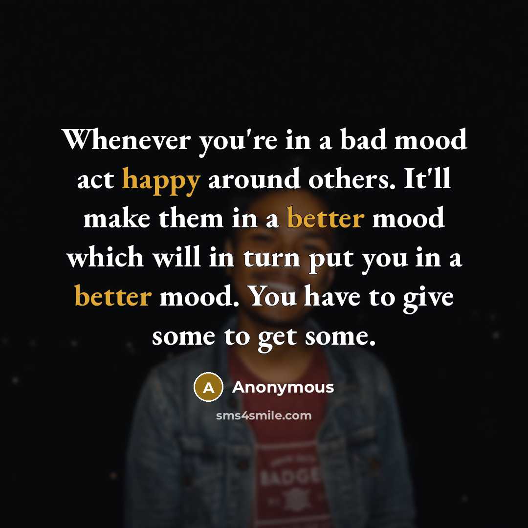 “Whenever you're in a bad mood act happy around others. It'll make them in a better mood which will in turn put you in a better mood. You have to give some to get some.” quote by Anonymous