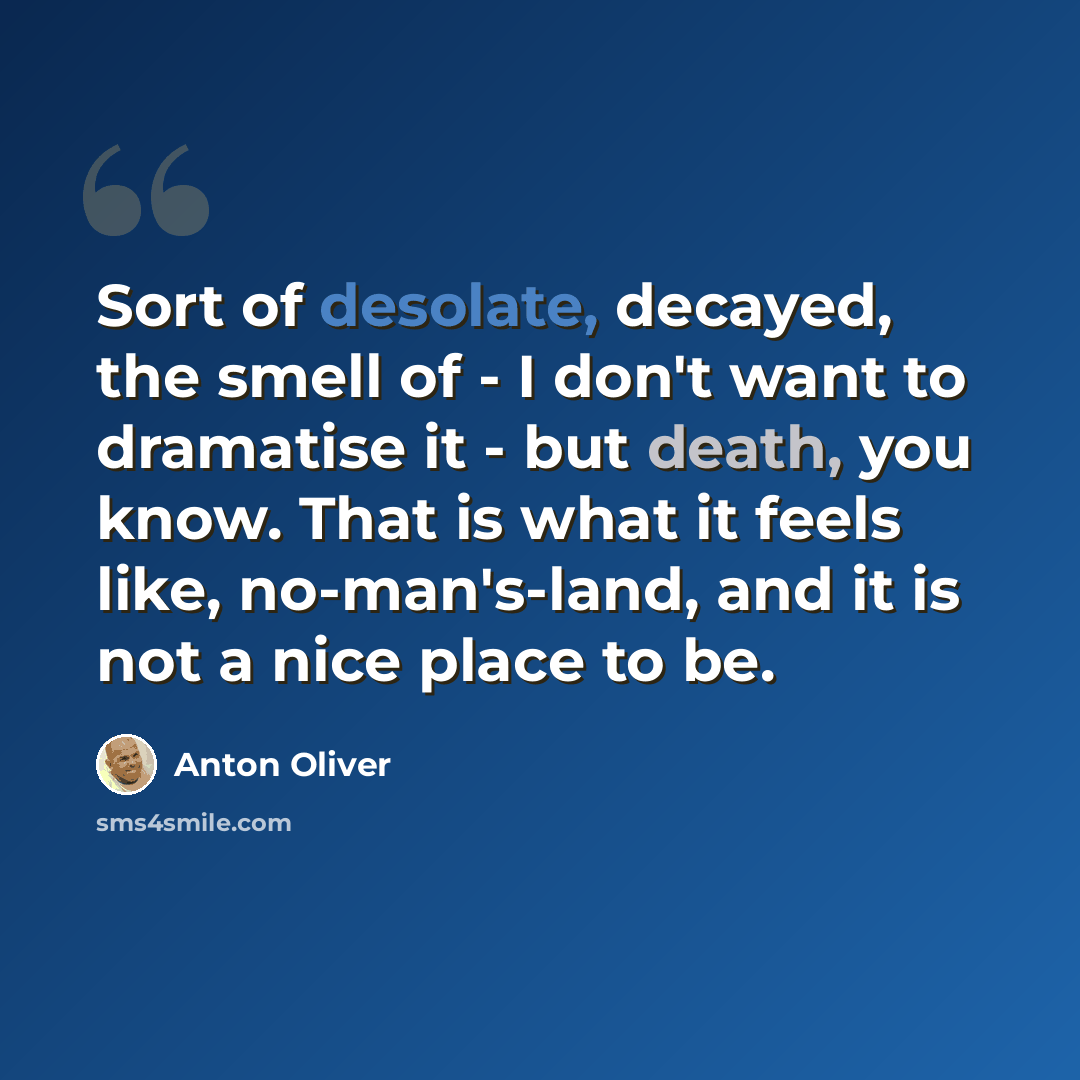 “Sort of desolate, decayed, the smell of - I don't want to dramatise it - but death, you know. That is what it feels like, no-man's-land, and it is not a nice place to be.” quote by Anton Oliver
