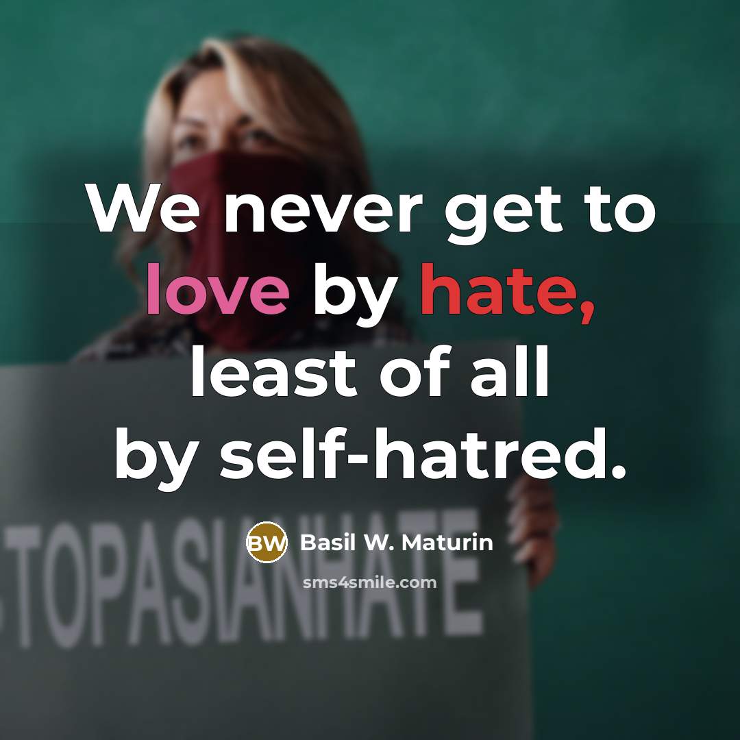 “We never get to love by hate, least of all by self-hatred.” quote by Basil W. Maturin