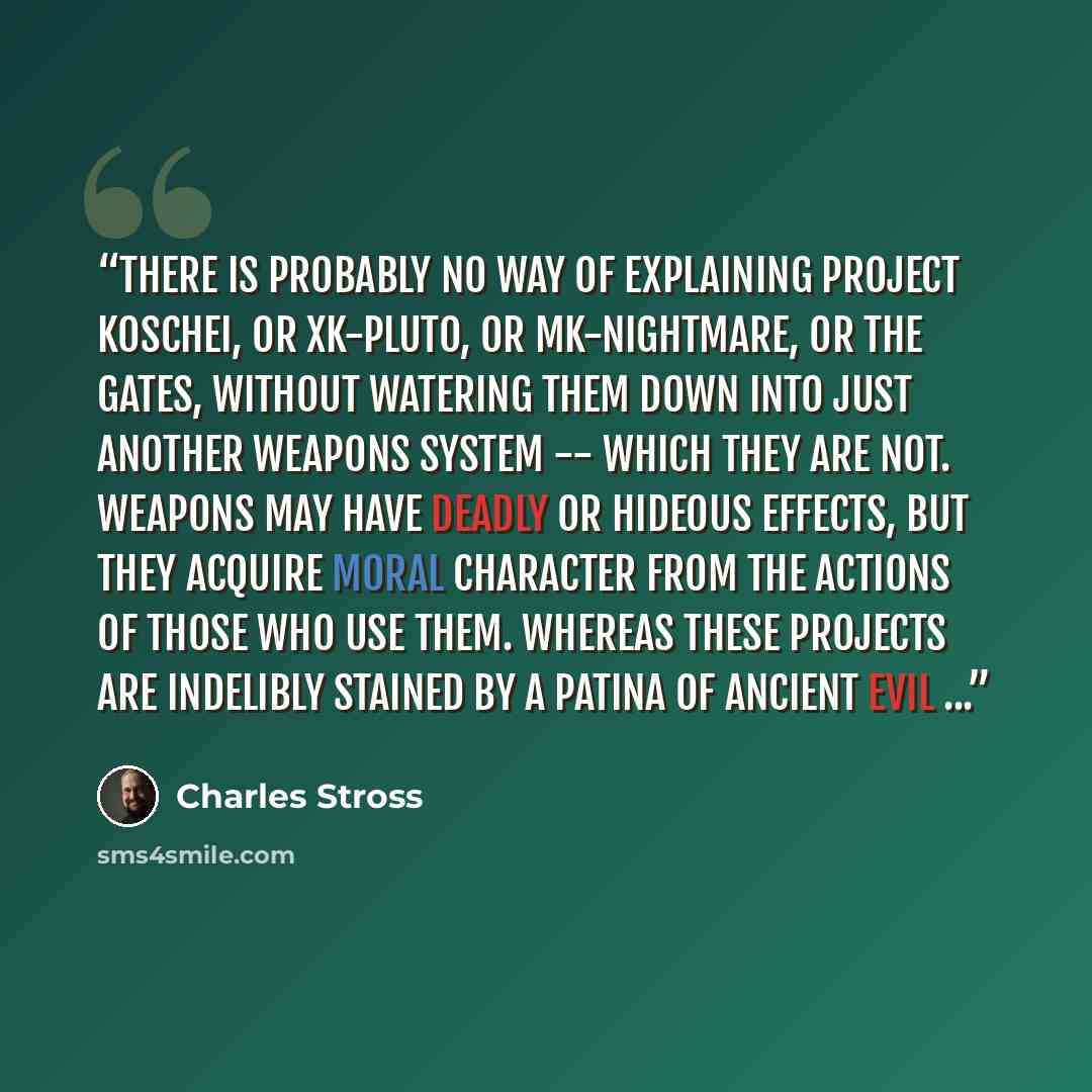 “There is probably no way of explaining Project Koschei, or XK-PLUTO, or MK-NIGHTMARE, or the gates, without watering them down into just another weapons system -- which they are not. Weapons may have deadly or hideous effects, but they acquire moral character from the actions of those who use…” quote by Charles Stross