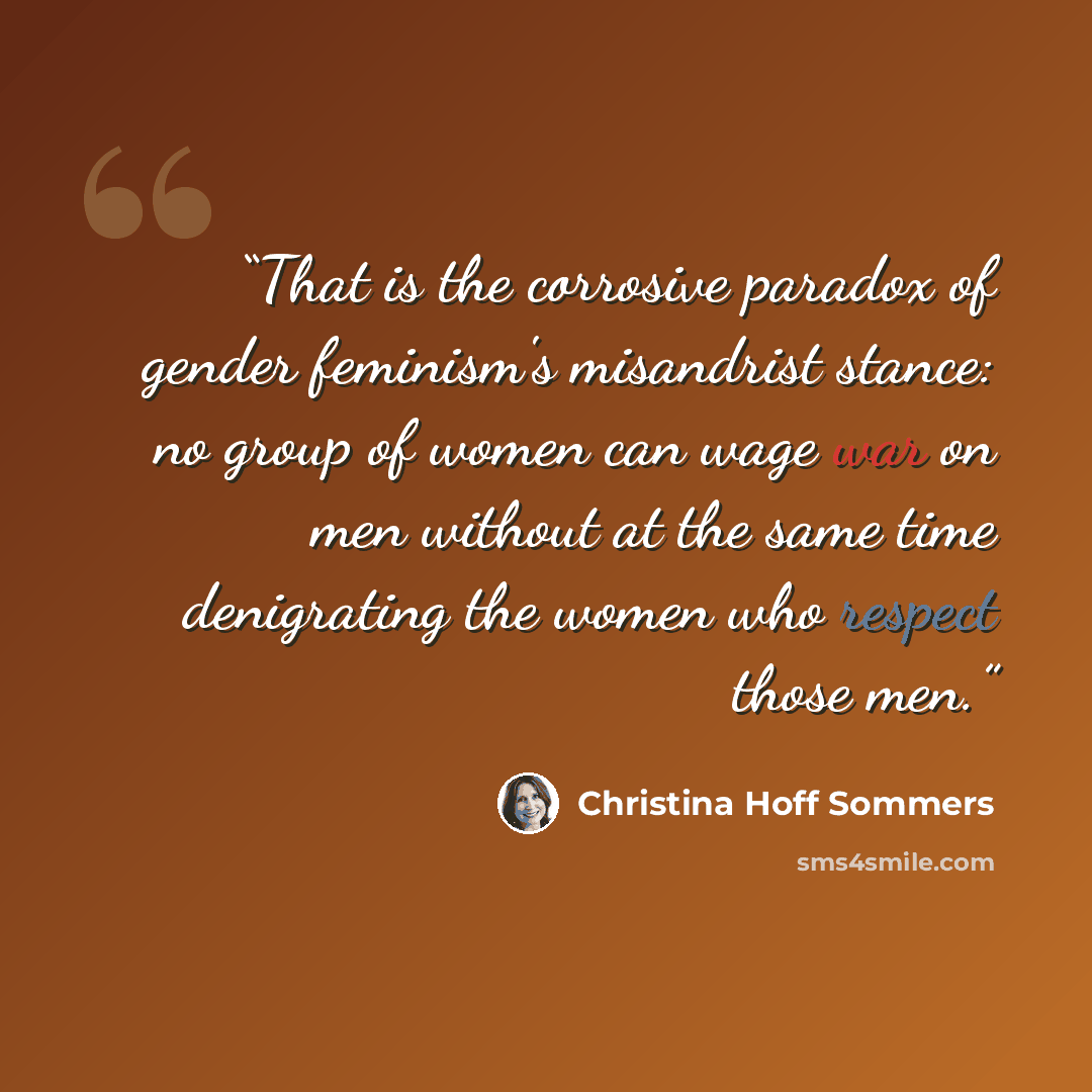 “That is the corrosive paradox of gender feminism's misandrist stance: no group of women can wage war on men without at the same time denigrating the women who respect those men.” quote by Christina Hoff Sommers