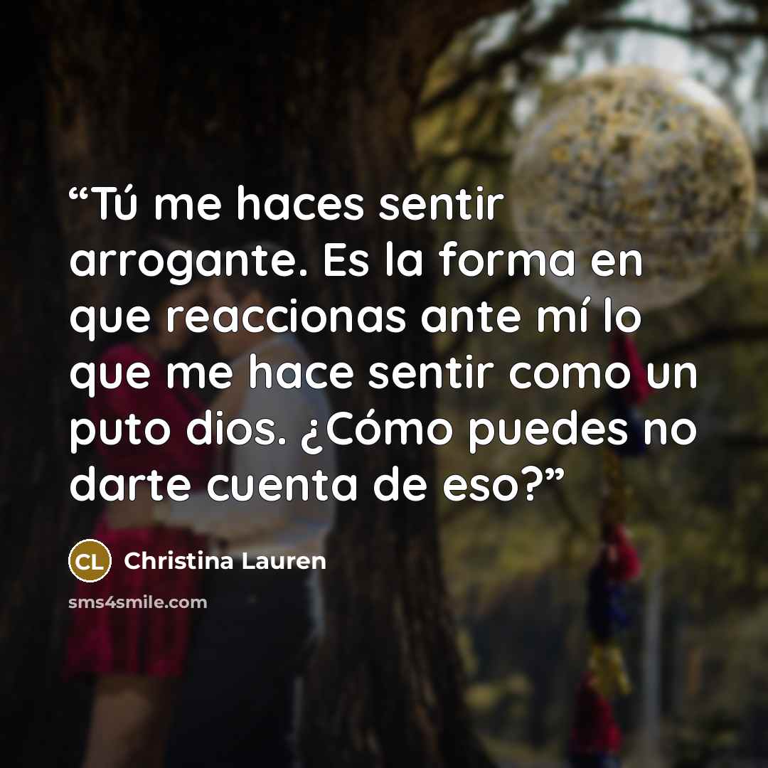 “Tú me haces sentir arrogante. Es la forma en que reaccionas ante mí lo que me hace sentir como un puto dios. ¿Cómo puedes no darte cuenta de eso?” quote by Christina Lauren