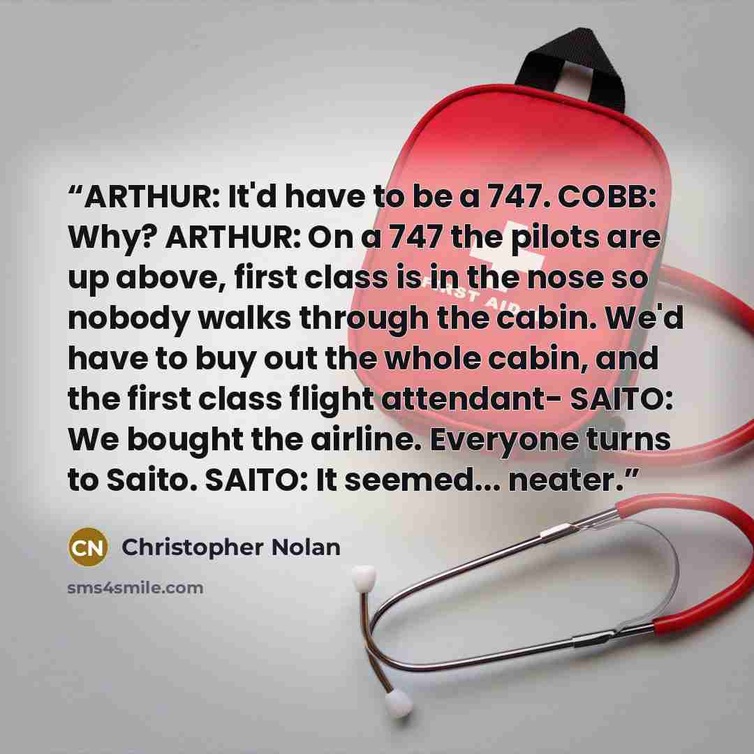 “ARTHUR: It'd have to be a 747. COBB: Why? ARTHUR: On a 747 the pilots are up above, first class is in the nose so nobody walks through the cabin. We'd have to buy out the whole cabin, and the first class flight attendant- SAITO: We bought the airline. Everyone turns to Saito. SAITO: It seemed…” quote by Christopher Nolan