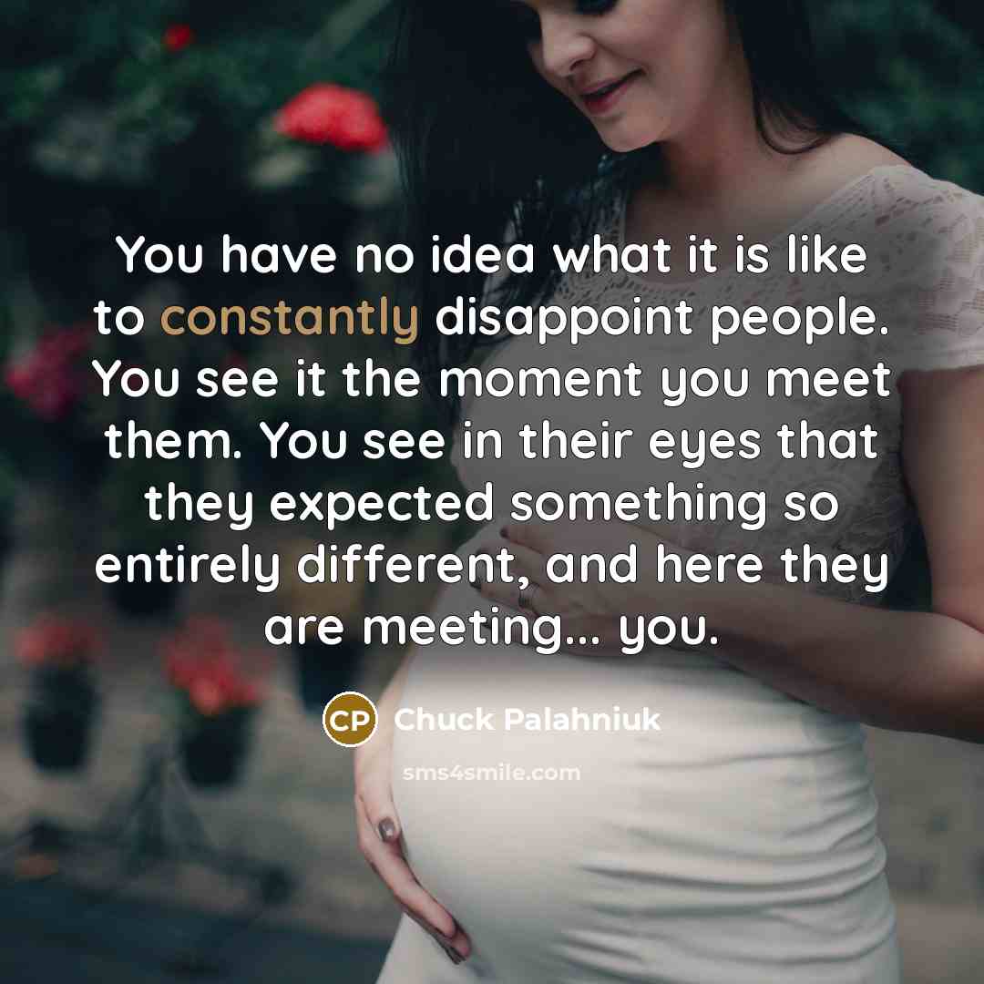“You have no idea what it is like to constantly disappoint people. You see it the moment you meet them. You see in their eyes that they expected something so entirely different, and here they are meeting... you.” quote by Chuck Palahniuk