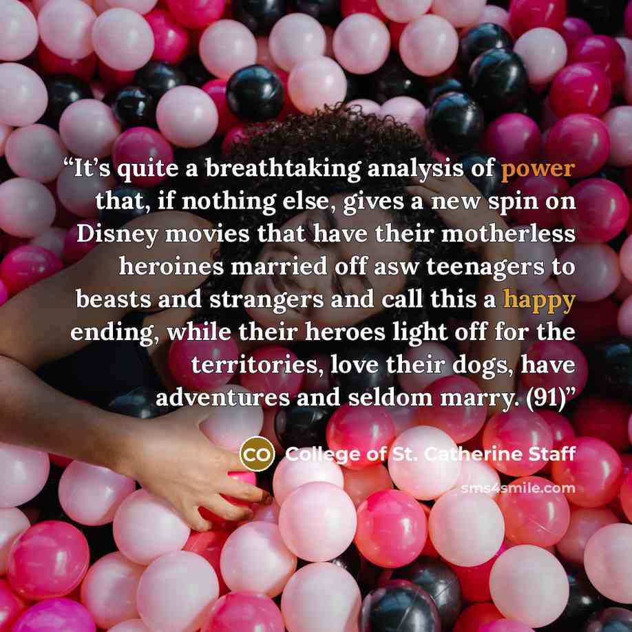 “It’s quite a breathtaking analysis of power that, if nothing else, gives a new spin on Disney movies that have their motherless heroines married off asw teenagers to beasts and strangers and call this a happy ending, while their heroes light off for the territories, love their dogs, have…” quote by College of St. Catherine Staff