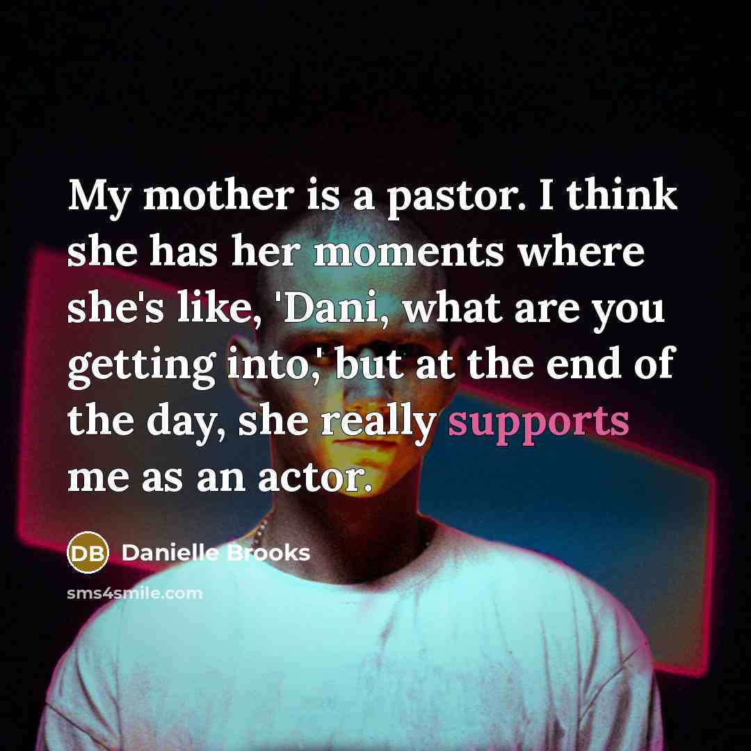 “My mother is a pastor. I think she has her moments where she's like, 'Dani, what are you getting into,' but at the end of the day, she really supports me as an actor.” quote by Danielle Brooks
