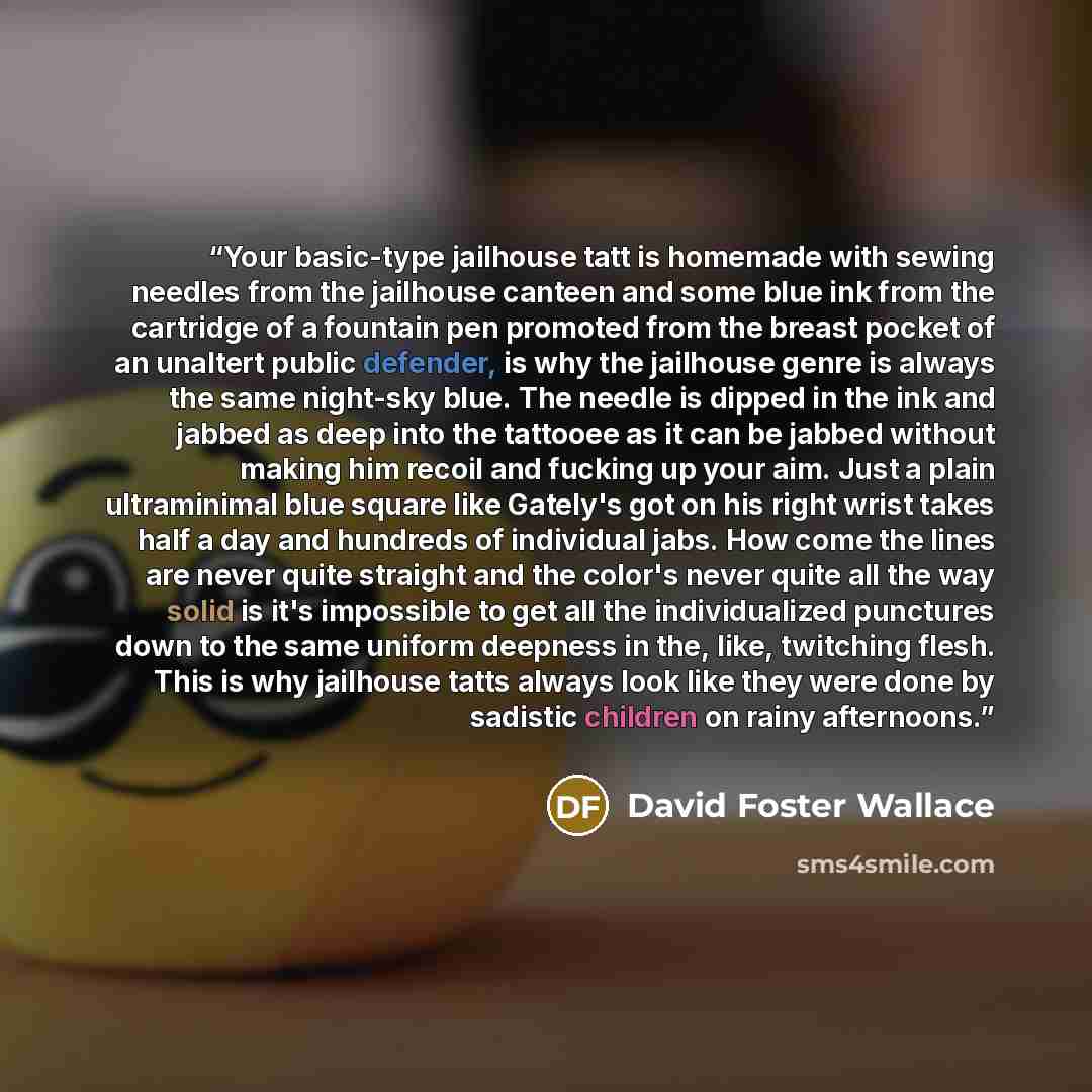“Your basic-type jailhouse tatt is homemade with sewing needles from the jailhouse canteen and some blue ink from the cartridge of a fountain pen promoted from the breast pocket of an unaltert public defender, is why the jailhouse genre is always the same night-sky blue. The needle is dipped in the…” quote by David Foster Wallace