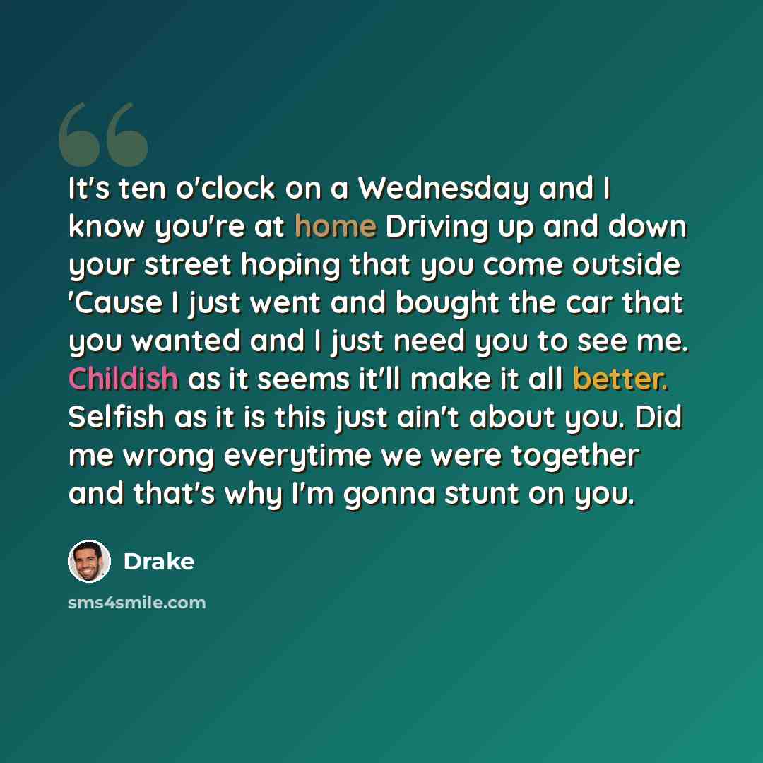 “It's ten o'clock on a Wednesday and I know you're at home Driving up and down your street hoping that you come outside 'Cause I just went and bought the car that you wanted and I just need you to see me. Childish as it seems it'll make it all better. Selfish as it is this just ain't about you. Did…” quote by Drake