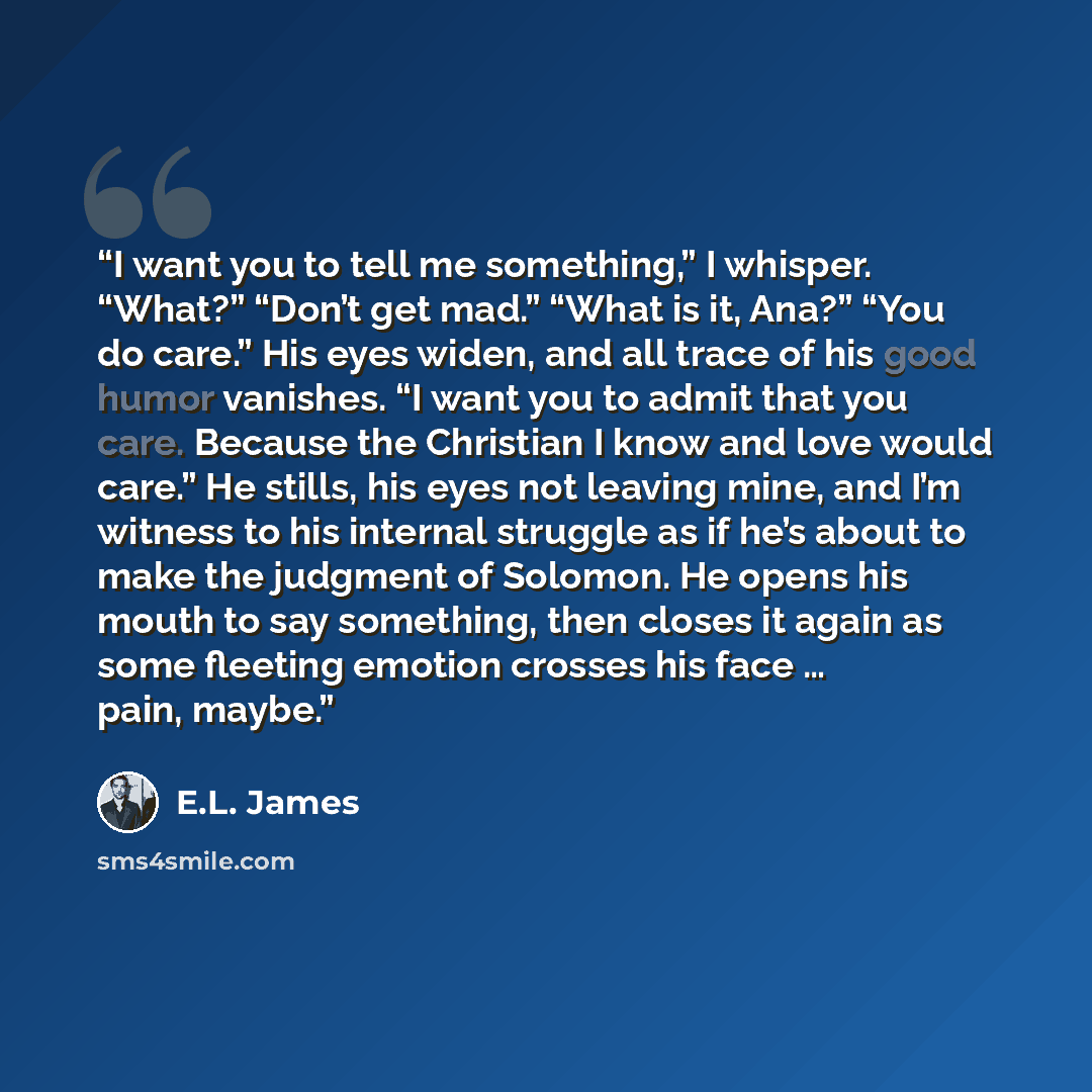 “I want you to tell me something,” I whisper. “What?” “Don’t get mad.” “What is it, Ana?” “You do care.” His eyes widen, and all trace of his good humor vanishes. “I want you to admit that you care. Because the Christian I know and love would care.” He stills, his eyes not leaving mine, and I’m…” quote by E.L. James