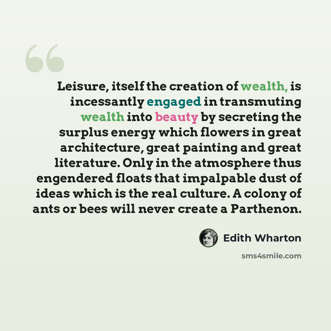 “Leisure, itself the creation of wealth, is incessantly engaged in transmuting wealth into beauty by secreting the surplus energy which flowers in great architecture, great painting and great literature. Only in the atmosphere thus engendered floats that impalpable dust of ideas which is the real…” quote by Edith Wharton