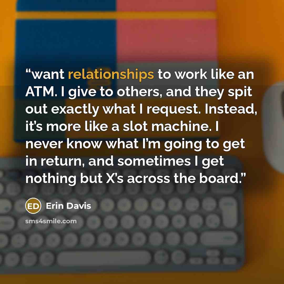 “want relationships to work like an ATM. I give to others, and they spit out exactly what I request. Instead, it’s more like a slot machine. I never know what I’m going to get in return, and sometimes I get nothing but X’s across the board.” quote by Erin Davis