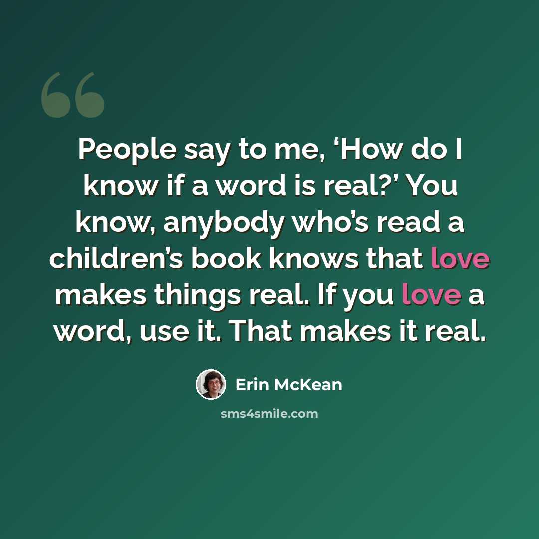 “People say to me, ‘How do I know if a word is real?’ You know, anybody who’s read a children’s book knows that love makes things real. If you love a word, use it. That makes it real.” quote by Erin McKean