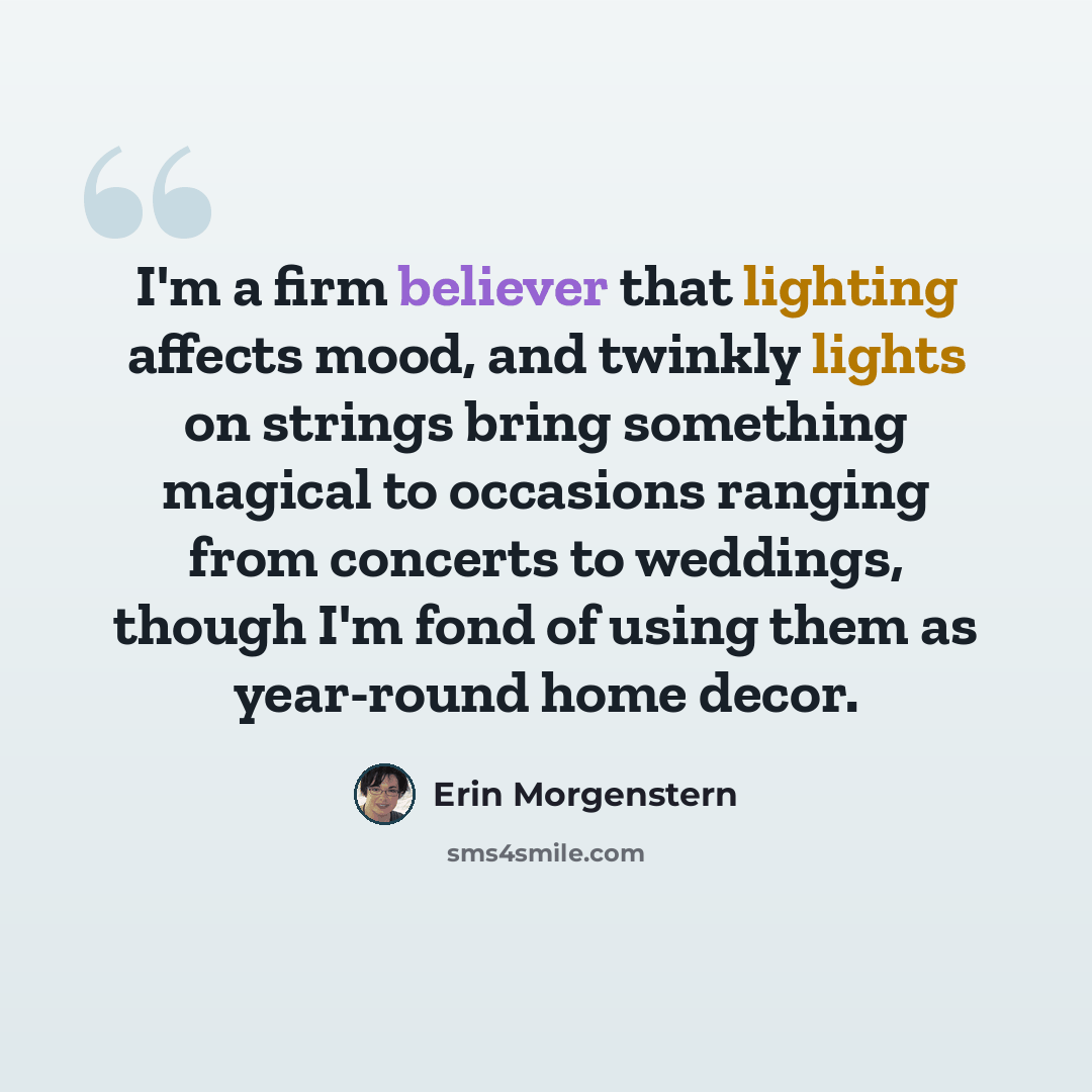 “I'm a firm believer that lighting affects mood, and twinkly lights on strings bring something magical to occasions ranging from concerts to weddings, though I'm fond of using them as year-round home decor.” quote by Erin Morgenstern