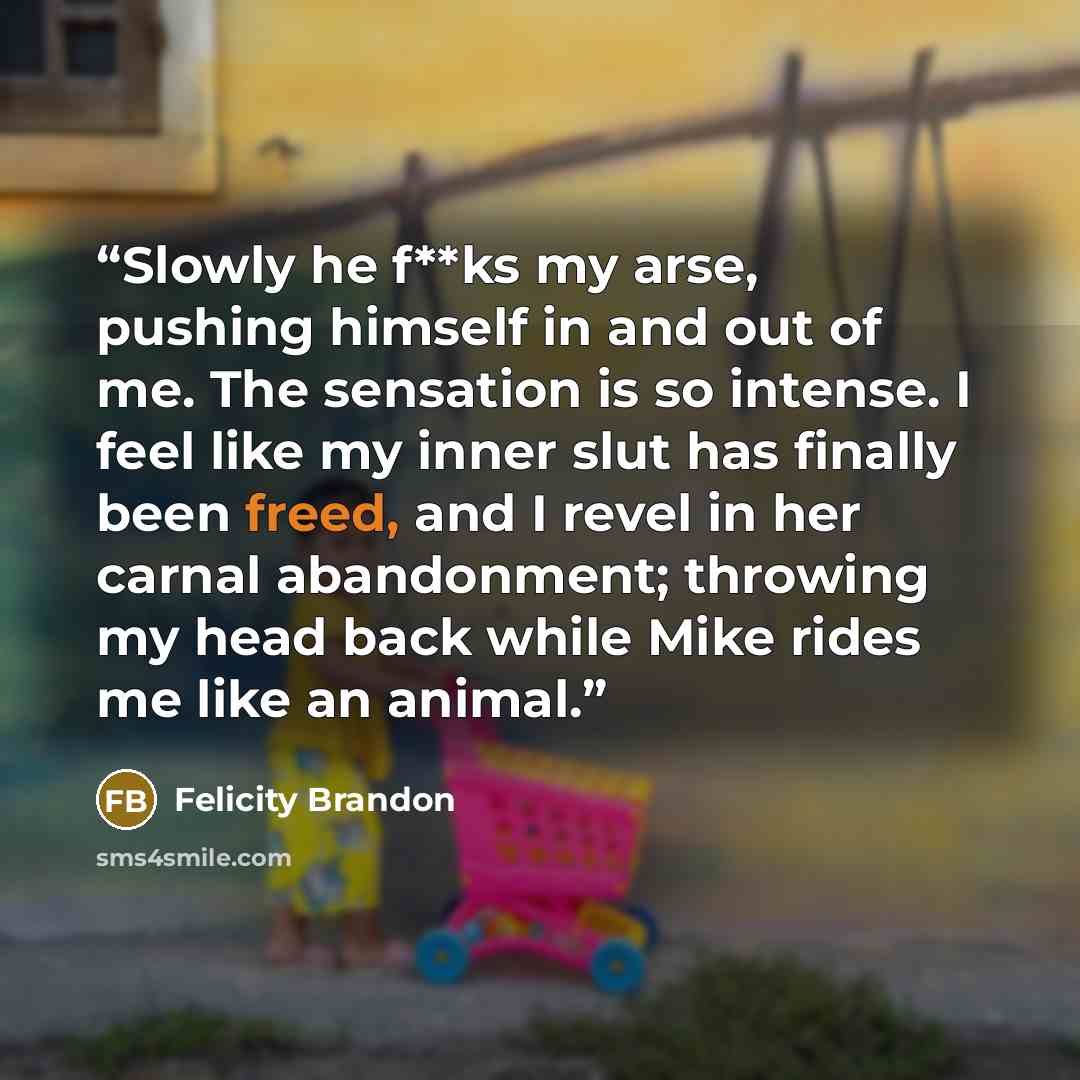 “Slowly he f**ks my arse, pushing himself in and out of me. The sensation is so intense. I feel like my inner slut has finally been freed, and I revel in her carnal abandonment; throwing my head back while Mike rides me like an animal.” quote by Felicity Brandon