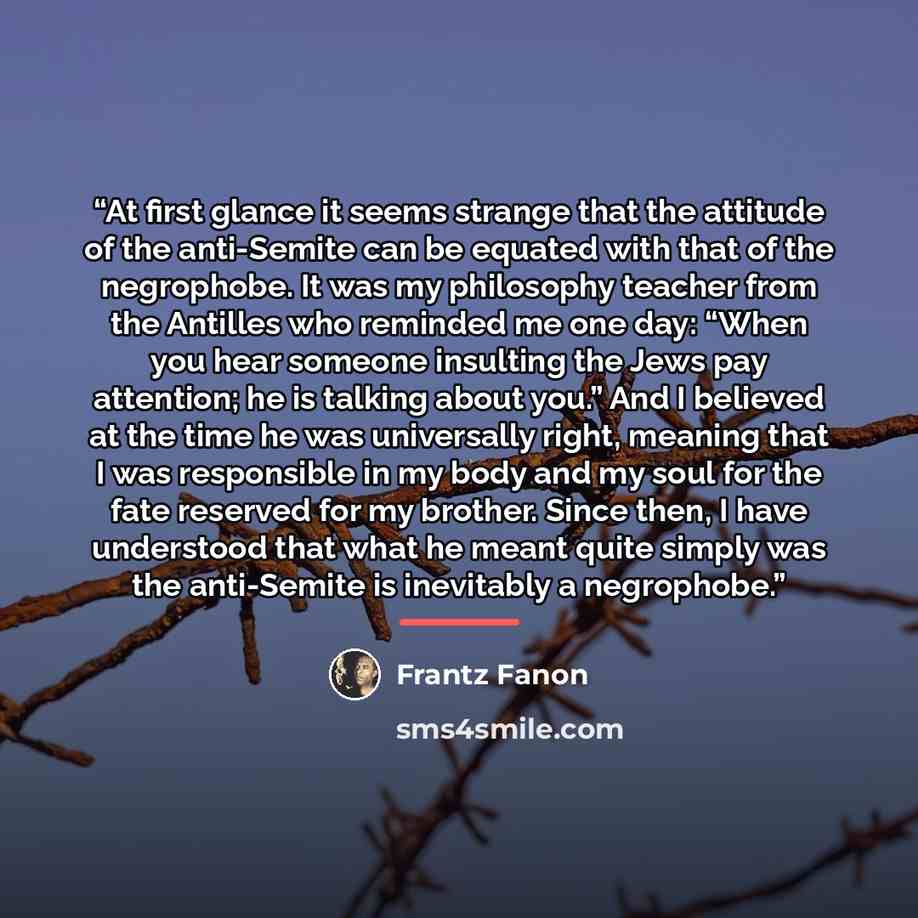 “At first glance it seems strange that the attitude of the anti-Semite can be equated with that of the negrophobe. It was my philosophy teacher from the Antilles who reminded me one day: “When you hear someone insulting the Jews pay attention; he is talking about you.” And I believed at the time he…” quote by Frantz Fanon