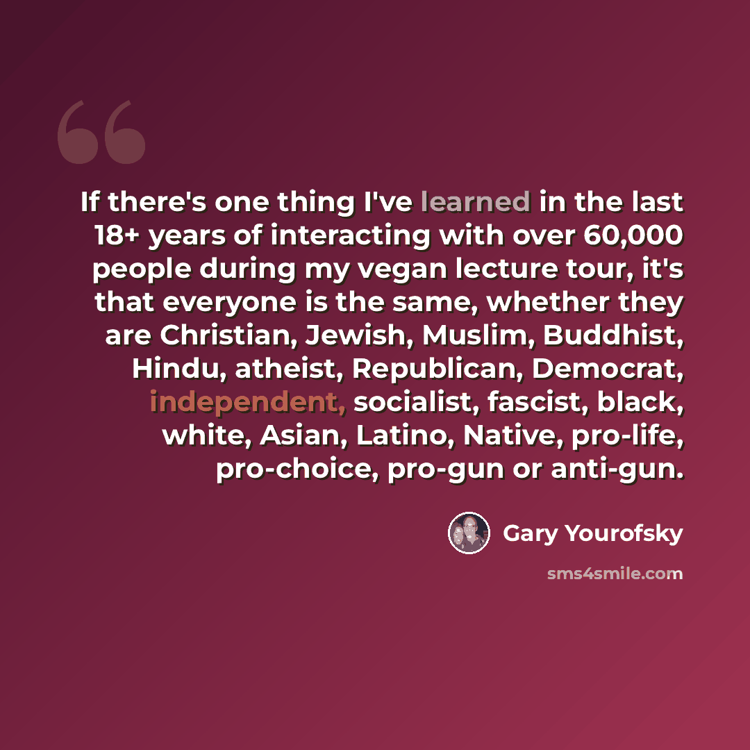 “If there's one thing I've learned in the last 18+ years of interacting with over 60,000 people during my vegan lecture tour, it's that everyone is the same, whether they are Christian, Jewish, Muslim, Buddhist, Hindu, atheist, Republican, Democrat, independent, socialist, fascist, black, white…” quote by Gary Yourofsky