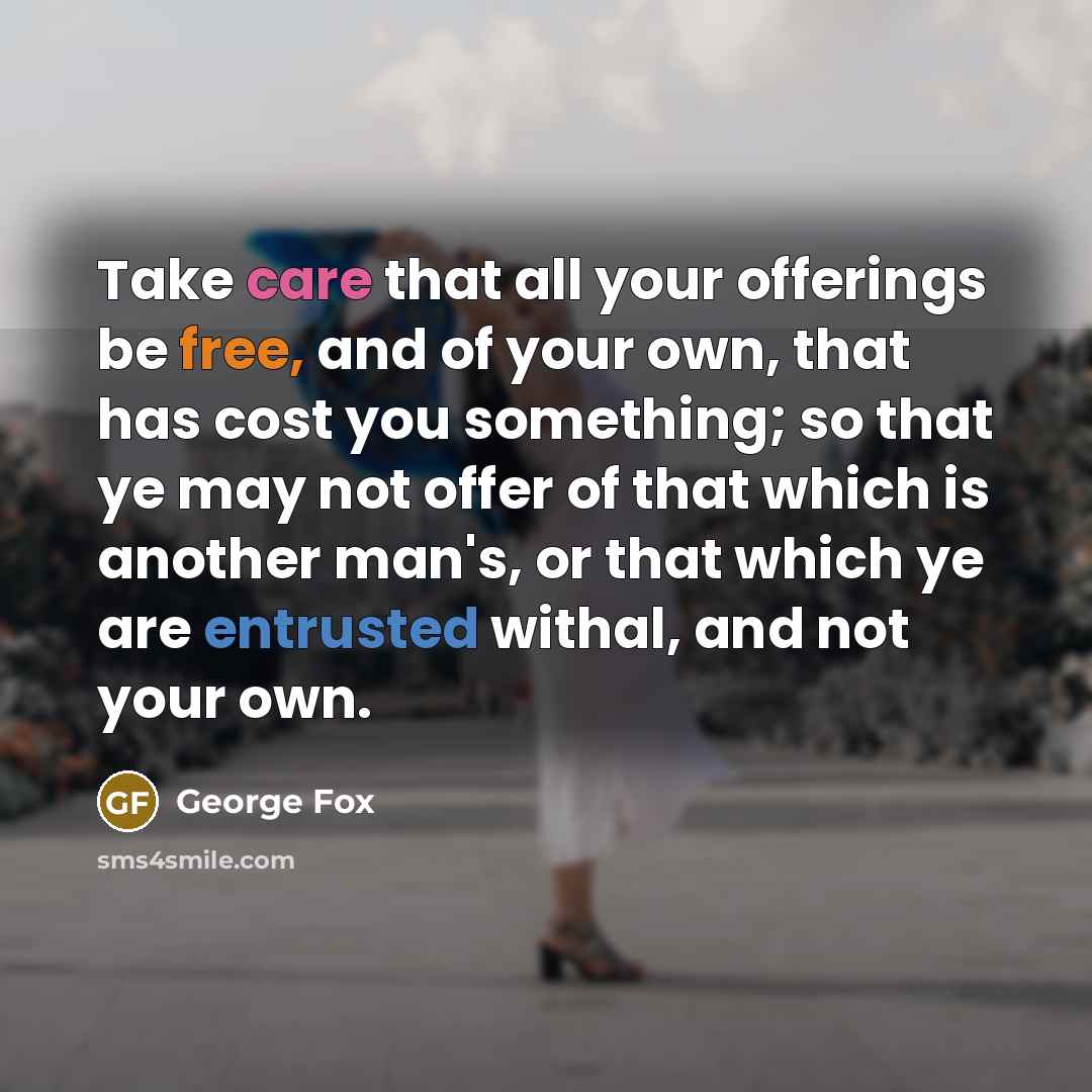 “Take care that all your offerings be free, and of your own, that has cost you something; so that ye may not offer of that which is another man's, or that which ye are entrusted withal, and not your own.” quote by George Fox